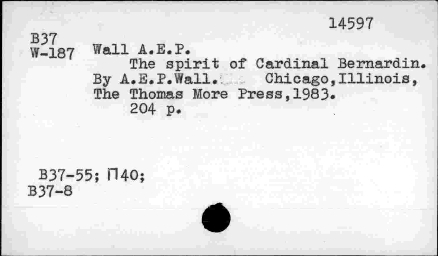 ﻿14597
B37 W-187	Wall A.E.P. The spirit of Cardinal Bernardin By A.E.P.Wall.	Chicago,Illinois, The Thomas More Press,1983» 204 p.
B37-55; 1140;
B37-8